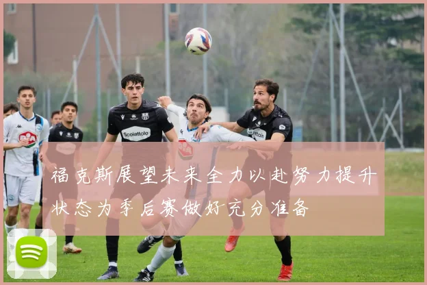 福克斯展望未来全力以赴努力提升状态为季后赛做好充分准备