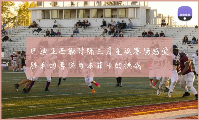 巴迪亚西勒时隔三月重返赛场感受胜利的喜悦与本菲卡的挑战