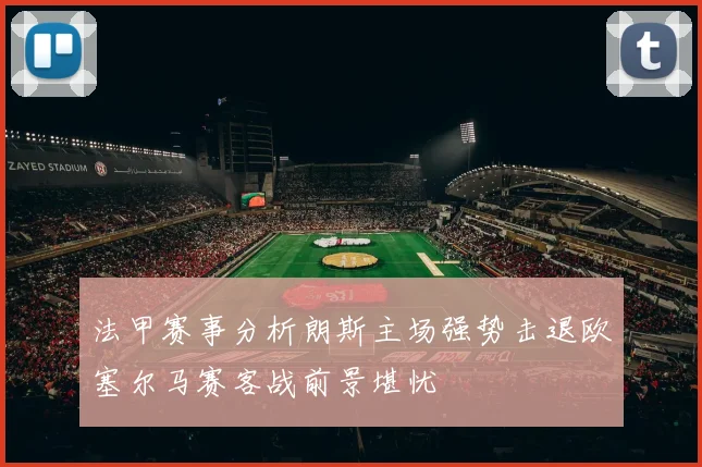 法甲赛事分析朗斯主场强势击退欧塞尔马赛客战前景堪忧
