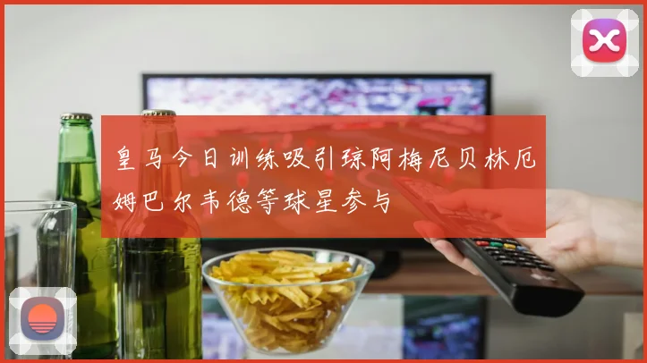 皇马今日训练吸引琼阿梅尼贝林厄姆巴尔韦德等球星参与