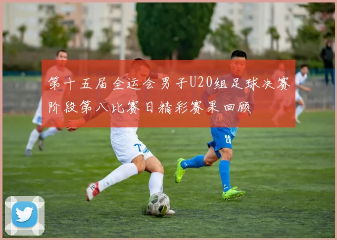 第十五届全运会男子U20组足球决赛阶段第八比赛日精彩赛果回顾