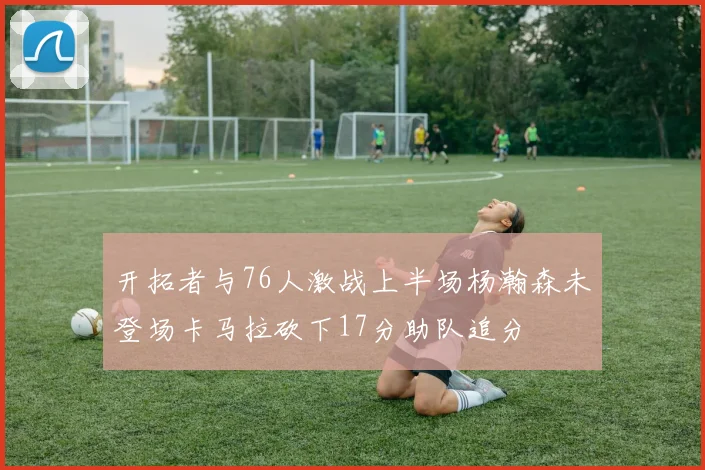 开拓者与76人激战上半场杨瀚森未登场卡马拉砍下17分助队追分