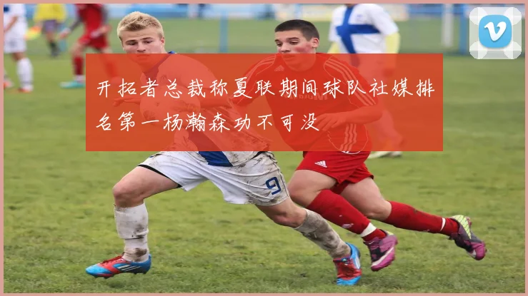 开拓者总裁称夏联期间球队社媒排名第一杨瀚森功不可没