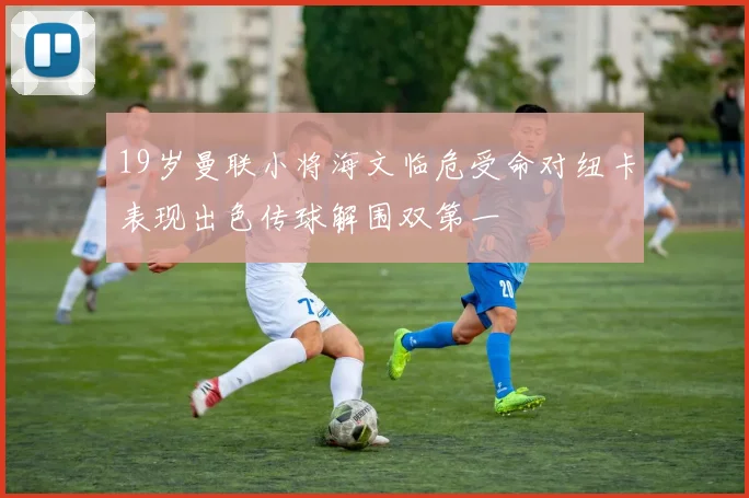 19岁曼联小将海文临危受命对纽卡表现出色传球解围双第一