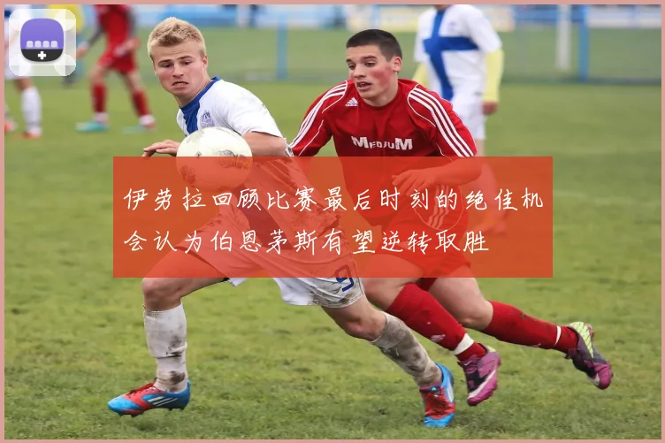伊劳拉回顾比赛最后时刻的绝佳机会认为伯恩茅斯有望逆转取胜