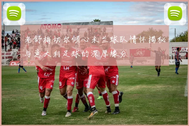 老舒梅切尔倾心米兰球队情怀揭秘与意大利足球的深厚缘分