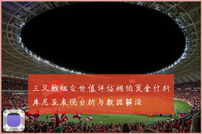 三叉戟组合价值评估姆伯莫舍什科库尼亚表现分析与数据解读