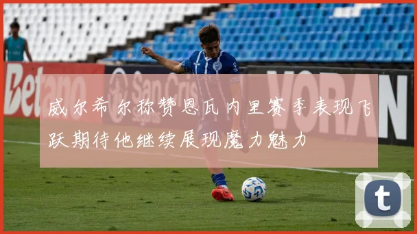 威尔希尔称赞恩瓦内里赛季表现飞跃期待他继续展现魔力魅力