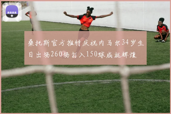 桑托斯官方推特庆祝内马尔34岁生日出场260场打入150球成就辉煌