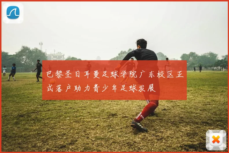 巴黎圣日耳曼足球学院广东校区正式落户助力青少年足球发展