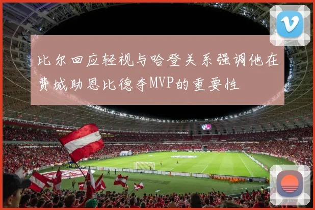比尔回应轻视与哈登关系强调他在费城助恩比德夺MVP的重要性