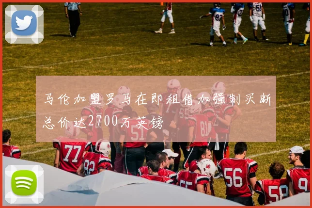 马伦加盟罗马在即租借加强制买断总价达2700万英镑