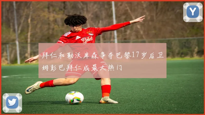 拜仁和勒沃库森争夺巴黎17岁后卫姆彭巴拜仁成最大热门