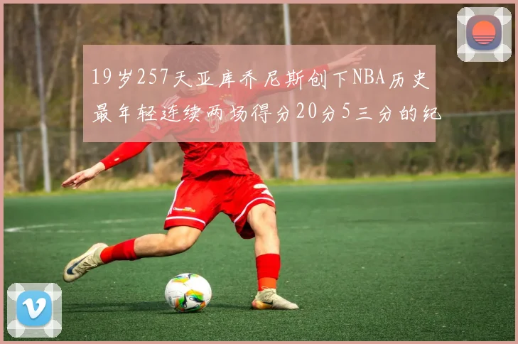 19岁257天亚库乔尼斯创下NBA历史最年轻连续两场得分20分5三分的纪录