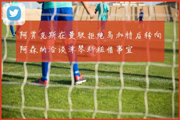 阿贾克斯在曼联拒绝乌加特后转向阿森纳洽谈津琴科租借事宜