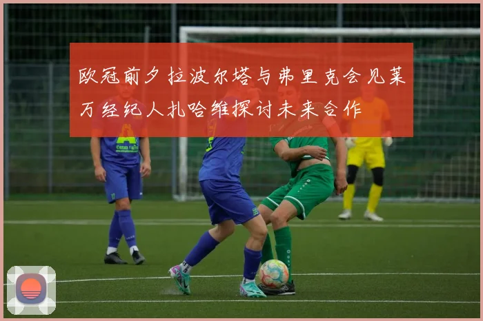 欧冠前夕拉波尔塔与弗里克会见莱万经纪人扎哈维探讨未来合作