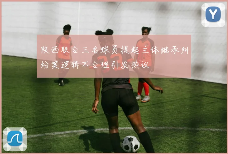 陕西联合三名球员提起主体继承纠纷案逻辑不合理引发热议