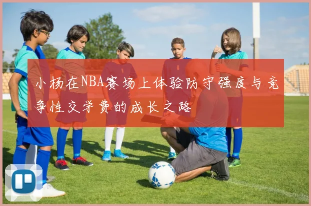 小杨在NBA赛场上体验防守强度与竞争性交学费的成长之路