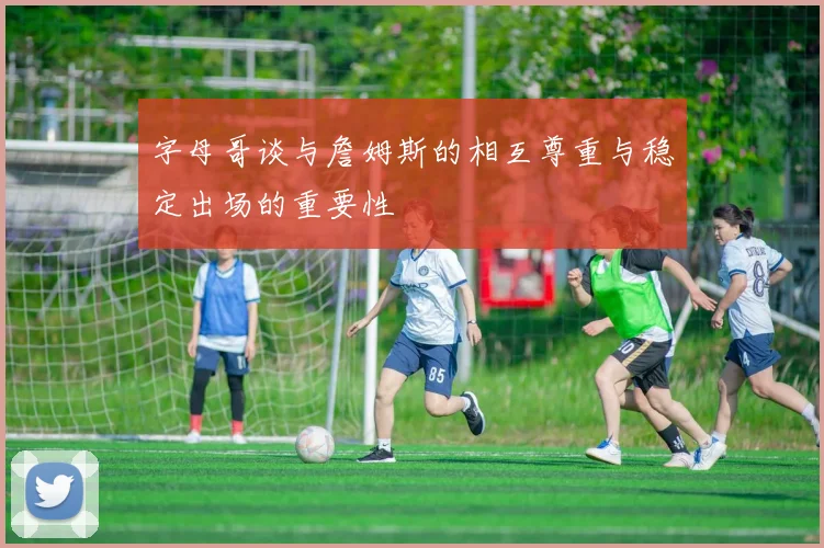 字母哥谈与詹姆斯的相互尊重与稳定出场的重要性