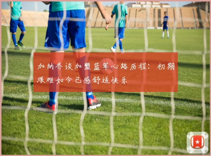 加纳乔谈加盟蓝军心路历程：初期艰难如今已感舒适快乐